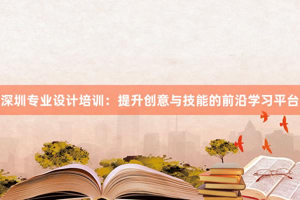 深圳专业设计培训：提升创意与技能的前沿学习平台